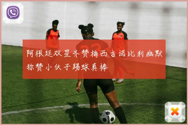 阿根廷双星齐赞梅西吉诺比利幽默称赞小伙子踢球真棒
