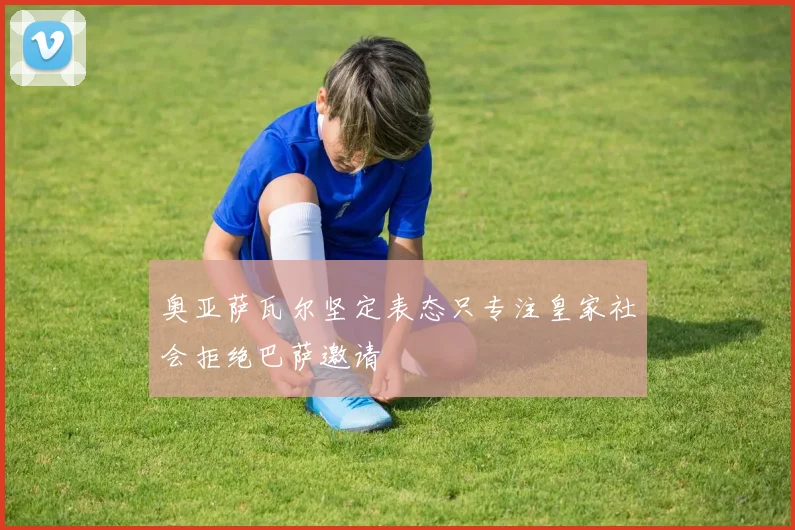 奥亚萨瓦尔坚定表态只专注皇家社会拒绝巴萨邀请