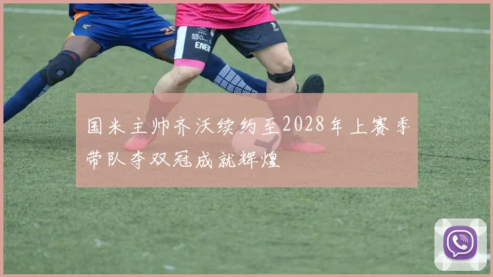 国米主帅齐沃续约至2028年上赛季带队夺双冠成就辉煌