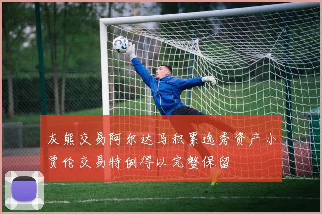灰熊交易阿尔达马积累选秀资产小贾伦交易特例得以完整保留