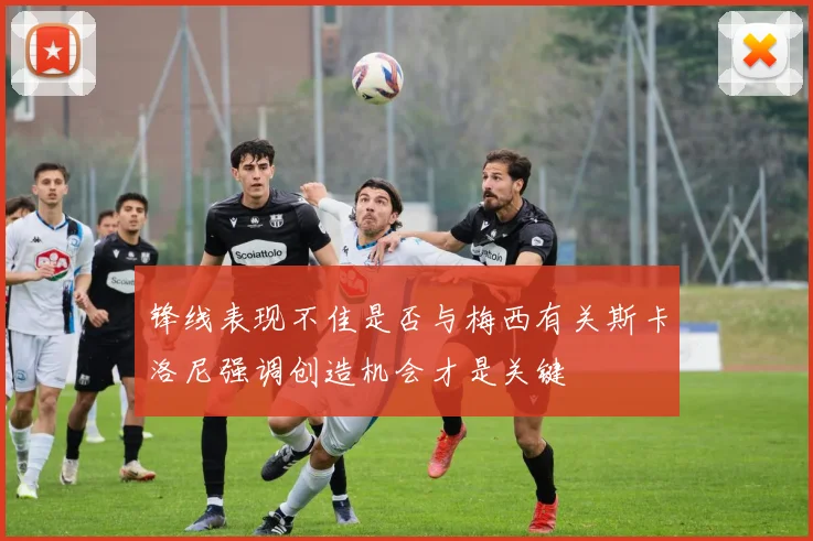 锋线表现不佳是否与梅西有关斯卡洛尼强调创造机会才是关键