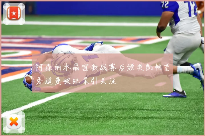 阿森纳水晶宫激战赛后颁奖凯帕首秀道曼破纪录引关注