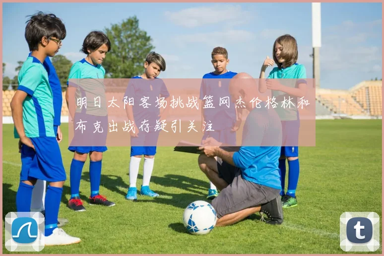 明日太阳客场挑战篮网杰伦格林和布克出战存疑引关注
