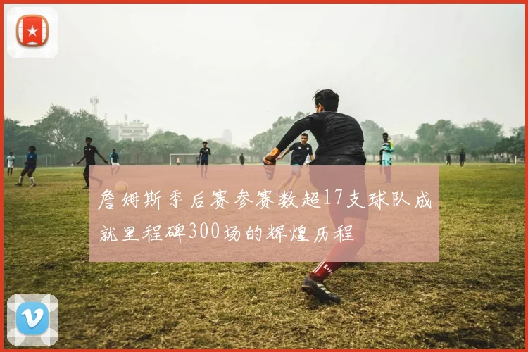 詹姆斯季后赛参赛数超17支球队成就里程碑300场的辉煌历程