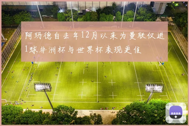 阿玛德自去年12月以来为曼联仅进1球非洲杯与世界杯表现更佳