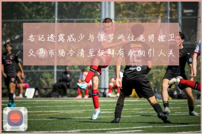 名记透露威少与保罗两位老将控卫交易市场冷清至极鲜有动向引人关注