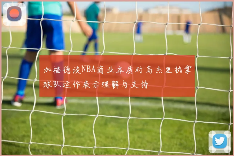 加福德谈NBA商业本质对乌杰里执掌球队运作表示理解与支持