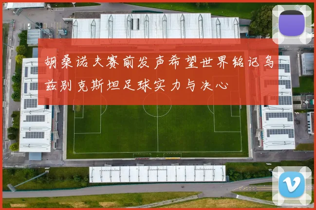胡桑诺夫赛前发声希望世界铭记乌兹别克斯坦足球实力与决心