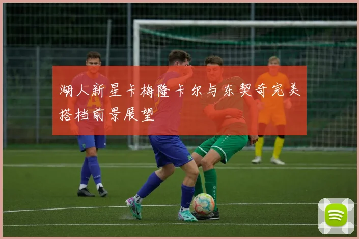 湖人新星卡梅隆卡尔与东契奇完美搭档前景展望