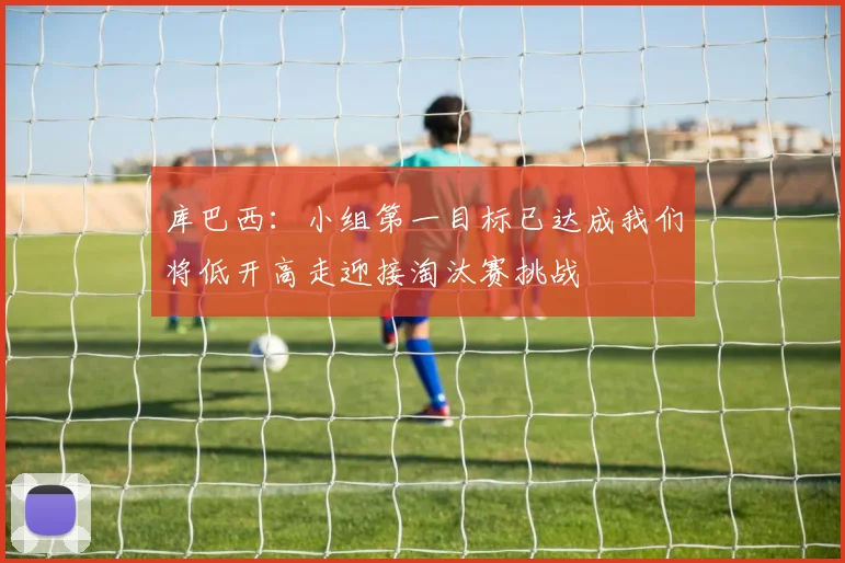 库巴西：小组第一目标已达成我们将低开高走迎接淘汰赛挑战