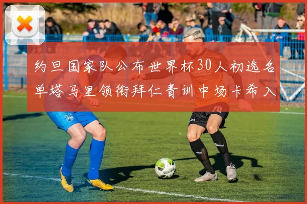 约旦国家队公布世界杯30人初选名单塔马里领衔拜仁青训中场卡希入选