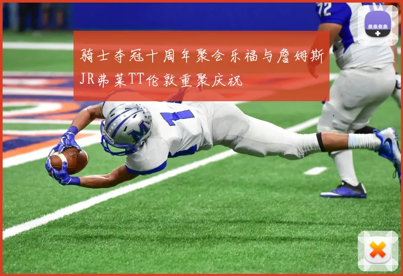 骑士夺冠十周年聚会乐福与詹姆斯JR弗莱TT伦敦重聚庆祝