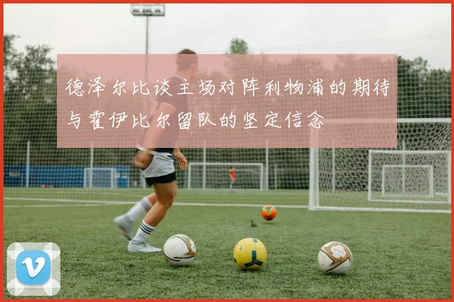 德泽尔比谈主场对阵利物浦的期待与霍伊比尔留队的坚定信念