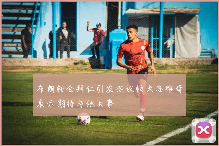 布朗转会拜仁引发热议帕夫洛维奇表示期待与他共事