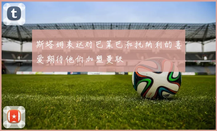 斯塔姆表达对巴莱巴和托纳利的喜爱期待他们加盟曼联
