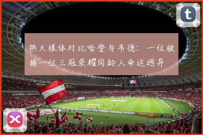 热火媒体对比哈登与韦德：一位被捕一位三冠荣耀同龄人命运迥异