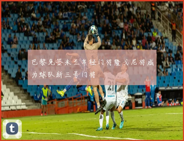 巴黎免签米兰年轻门将隆戈尼将成为球队新三号门将