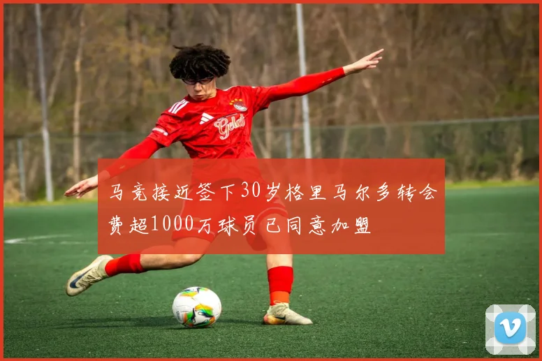 马竞接近签下30岁格里马尔多转会费超1000万球员已同意加盟