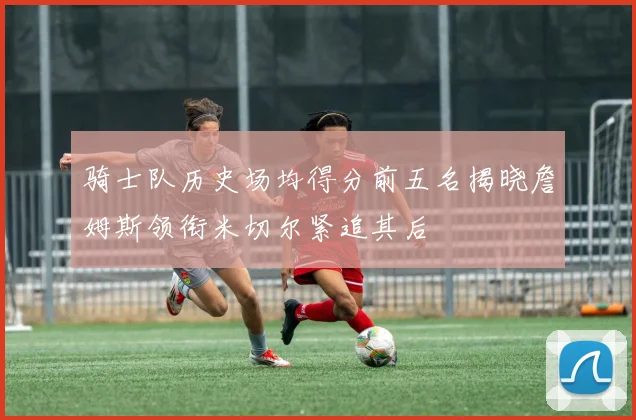 骑士队历史场均得分前五名揭晓詹姆斯领衔米切尔紧追其后