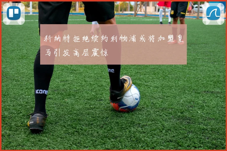 科纳特拒绝续约利物浦或将加盟皇马引发高层震惊