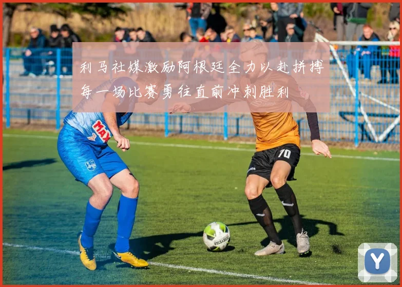 利马社媒激励阿根廷全力以赴拼搏每一场比赛勇往直前冲刺胜利