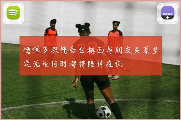 德保罗深情告白梅西与朋友关系坚定无论何时都将陪伴在侧
