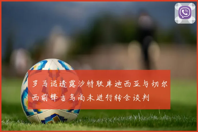 罗马诺透露沙特联库迪西亚与切尔西前锋吉乌尚未进行转会谈判
